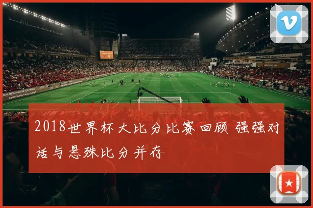 2018世界杯大比分比赛回顾 强强对话与悬殊比分并存