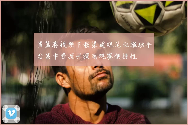 男篮赛视频下载渠道规范化推动平台集中资源并提高观赛便捷性
