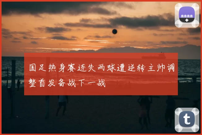 国足热身赛连失两球遭逆转主帅调整首发备战下一战