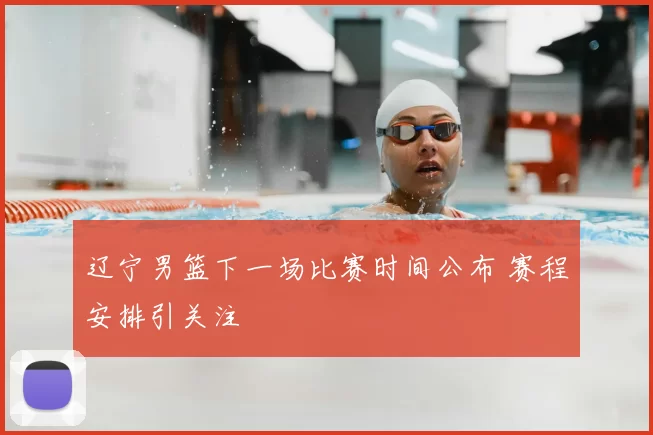 辽宁男篮下一场比赛时间公布 赛程安排引关注