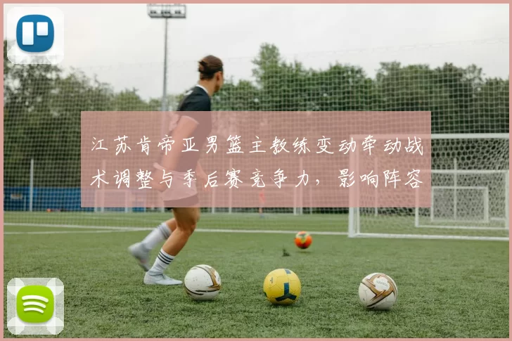 江苏肯帝亚男篮主教练变动牵动战术调整与季后赛竞争力，影响阵容运作