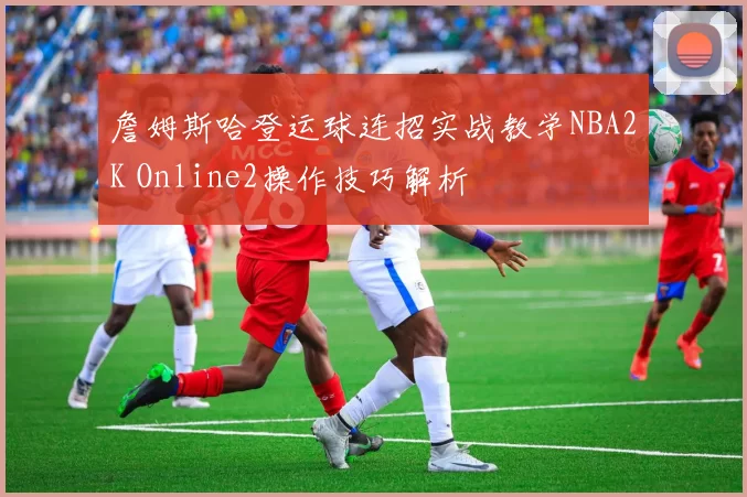 詹姆斯哈登运球连招实战教学NBA2K Online2操作技巧解析