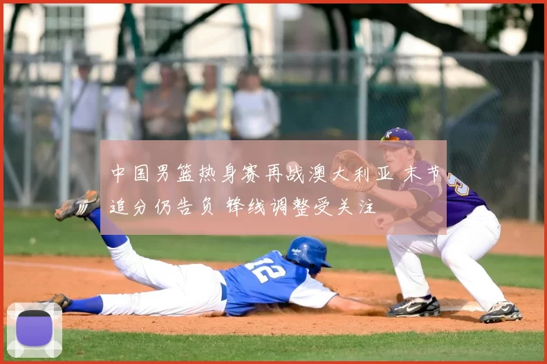 中国男篮热身赛再战澳大利亚 末节追分仍告负 锋线调整受关注