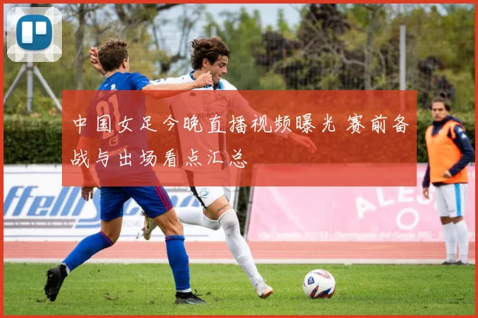 中国女足今晚直播视频曝光 赛前备战与出场看点汇总