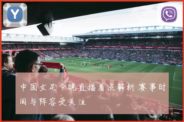 中国女足今晚直播看点解析 赛事时间与阵容受关注