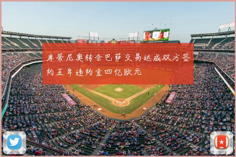 库蒂尼奥转会巴萨交易达成双方签约五年违约金四亿欧元