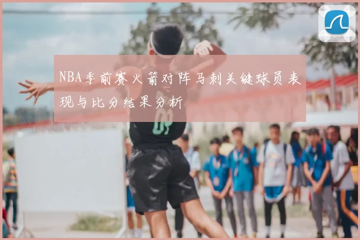NBA季前赛火箭对阵马刺关键球员表现与比分结果分析