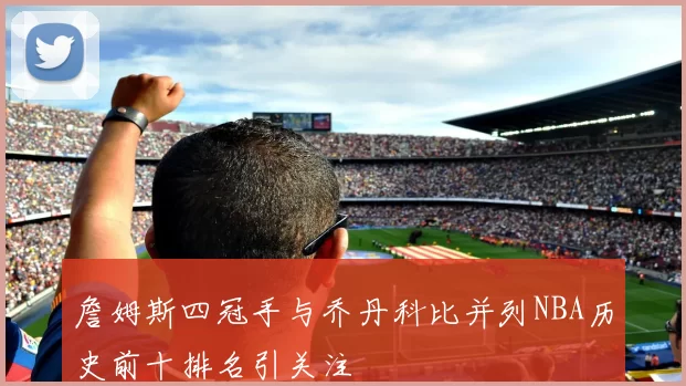 詹姆斯四冠手与乔丹科比并列NBA历史前十排名引关注