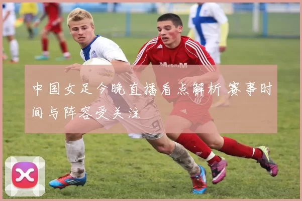 中国女足今晚直播看点解析 赛事时间与阵容受关注