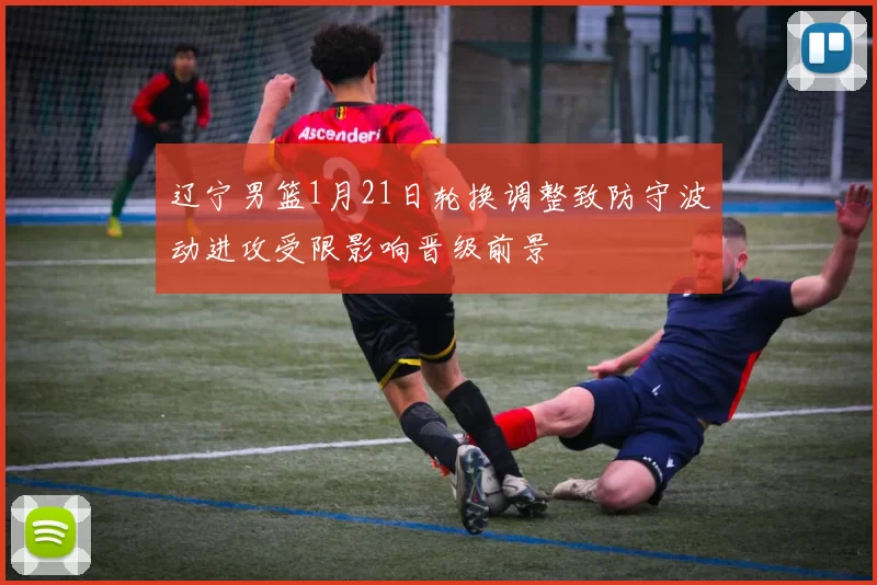 辽宁男篮1月21日轮换调整致防守波动进攻受限影响晋级前景