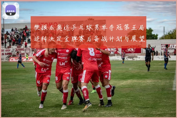 樊振东奥运乒乓球男单夺冠第五局逆转决定金牌赛后备战计划与展望