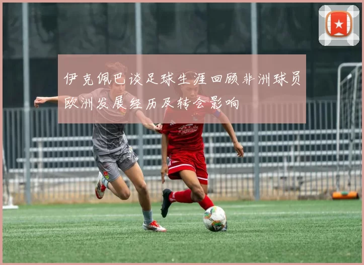 伊克佩巴谈足球生涯回顾非洲球员欧洲发展经历及转会影响
