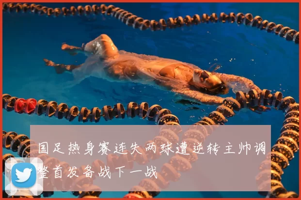 国足热身赛连失两球遭逆转主帅调整首发备战下一战