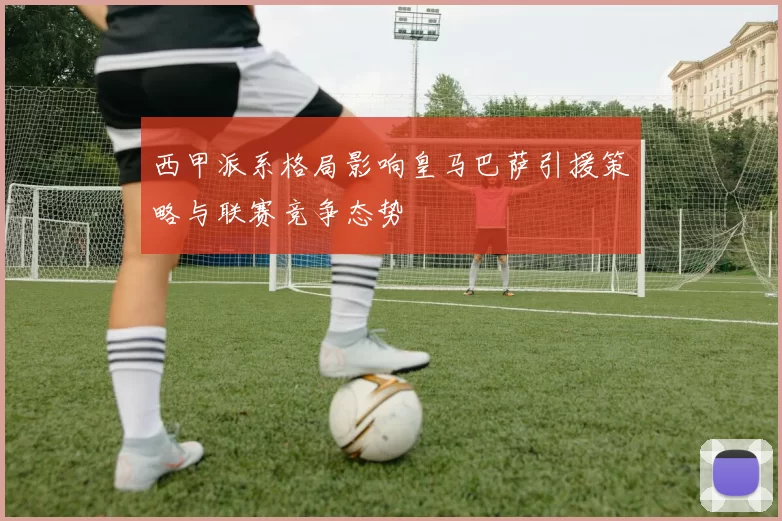 西甲派系格局影响皇马巴萨引援策略与联赛竞争态势
