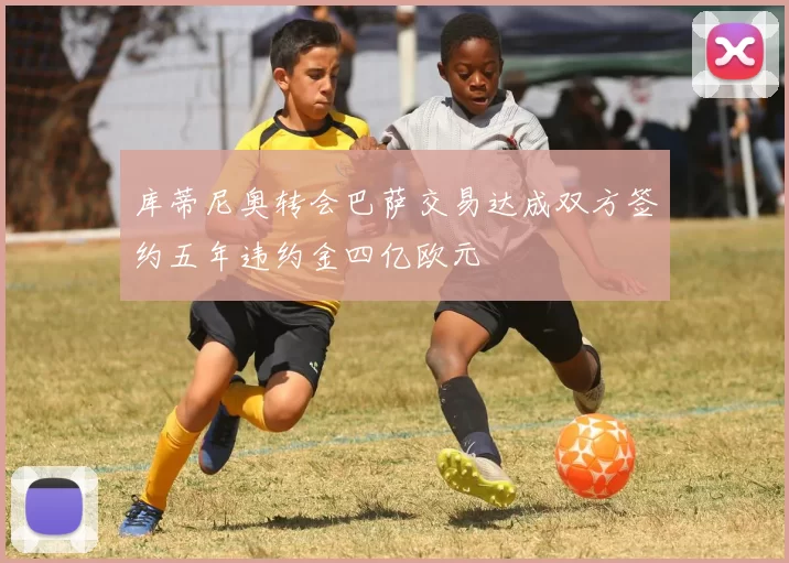 库蒂尼奥转会巴萨交易达成双方签约五年违约金四亿欧元