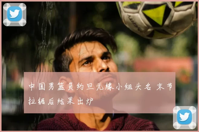 中国男篮负约旦无缘小组头名 末节拉锯后结果出炉