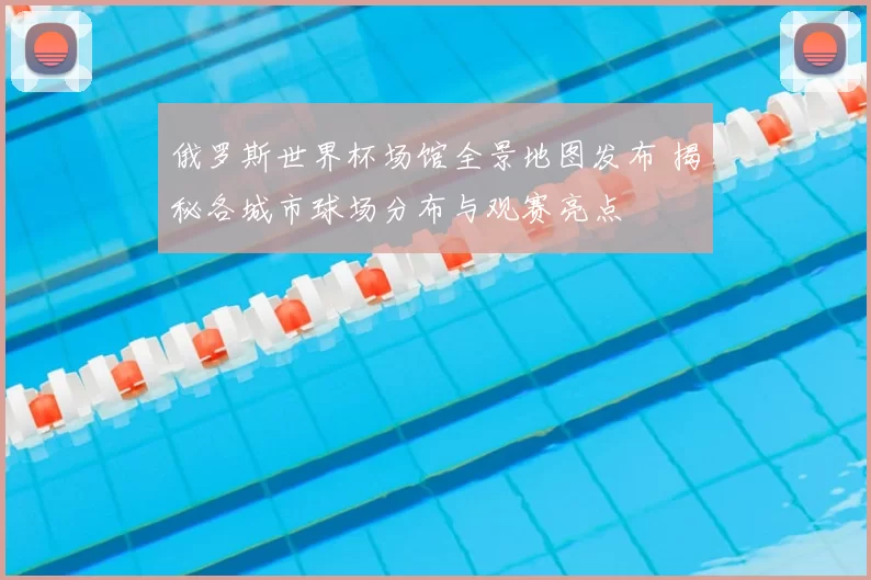 俄罗斯世界杯场馆全景地图发布 揭秘各城市球场分布与观赛亮点