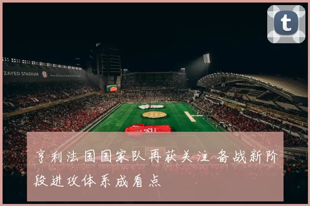 亨利法国国家队再获关注 备战新阶段进攻体系成看点