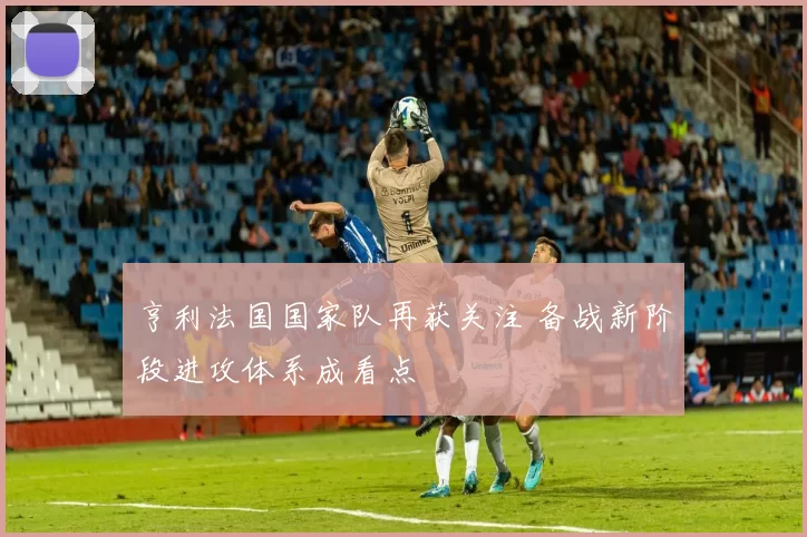 亨利法国国家队再获关注 备战新阶段进攻体系成看点