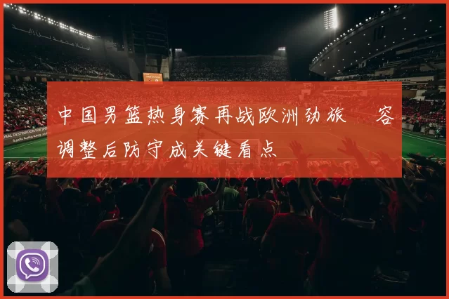 中国男篮热身赛再战欧洲劲旅 陣容调整后防守成关键看点