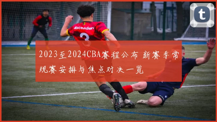 2023至2024CBA赛程公布 新赛季常规赛安排与焦点对决一览