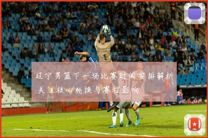 辽宁男篮下一场比赛时间安排解析 关注核心轮换与赛程影响