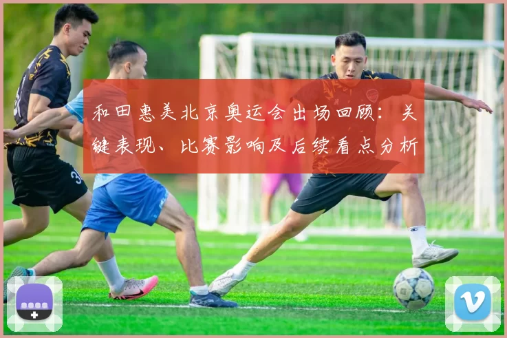 和田惠美北京奥运会出场回顾：关键表现、比赛影响及后续看点分析