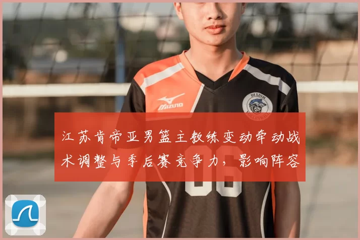 江苏肯帝亚男篮主教练变动牵动战术调整与季后赛竞争力，影响阵容运作