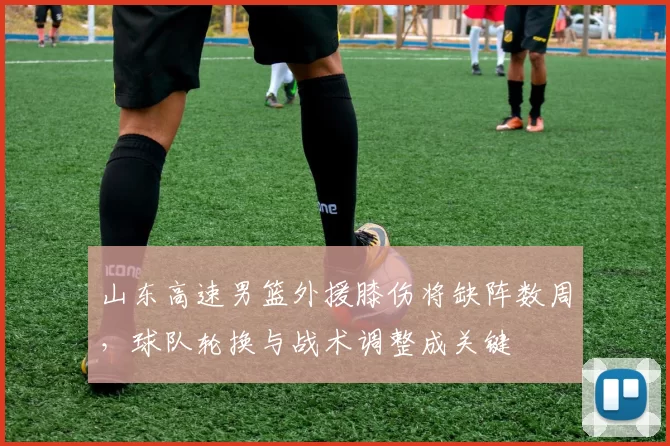 山东高速男篮外援膝伤将缺阵数周，球队轮换与战术调整成关键