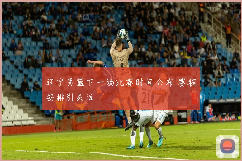 辽宁男篮下一场比赛时间公布 赛程安排引关注