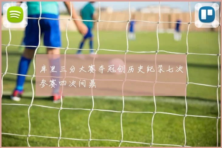 库里三分大赛夺冠创历史纪录七次参赛四次问鼎