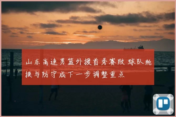 山东高速男篮外援首秀赛败 球队轮换与防守成下一步调整重点