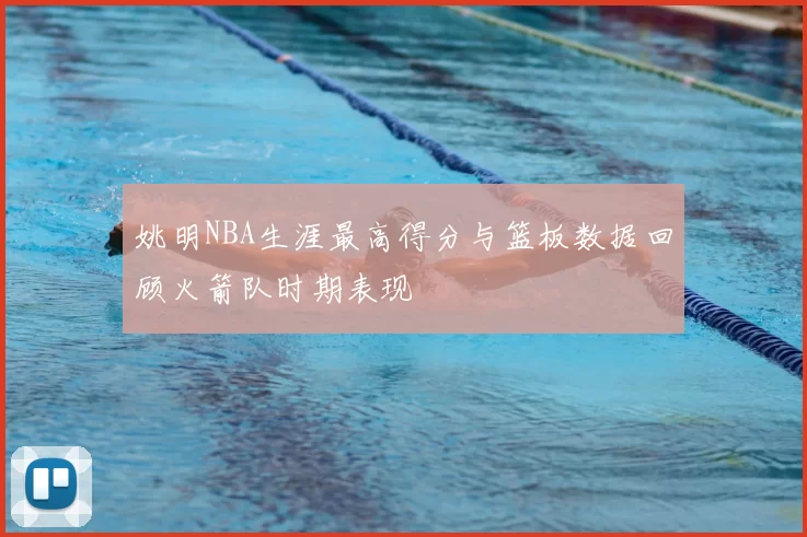 姚明NBA生涯最高得分与篮板数据回顾火箭队时期表现