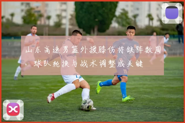 山东高速男篮外援膝伤将缺阵数周，球队轮换与战术调整成关键