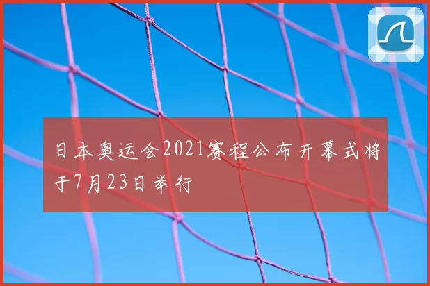 日本奥运会2021赛程公布开幕式将于7月23日举行