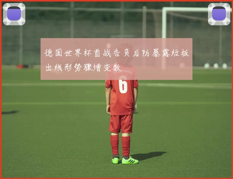 德国世界杯首战告负后防暴露短板出线形势骤增变数