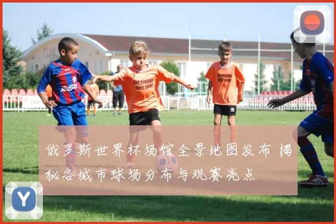 俄罗斯世界杯场馆全景地图发布 揭秘各城市球场分布与观赛亮点