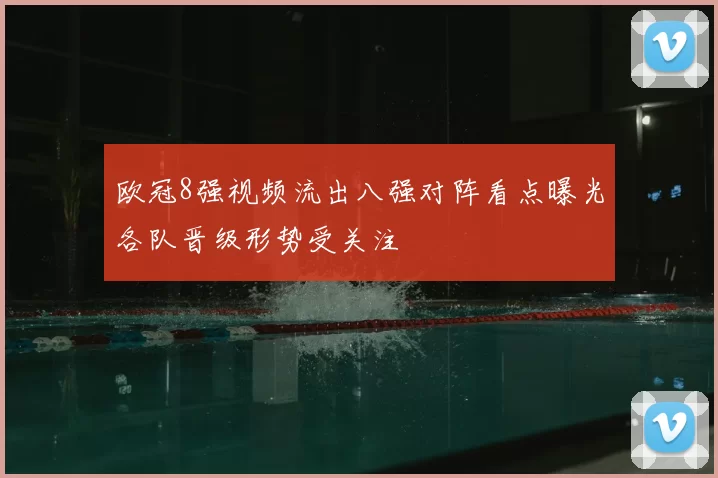 欧冠8强视频流出八强对阵看点曝光各队晋级形势受关注