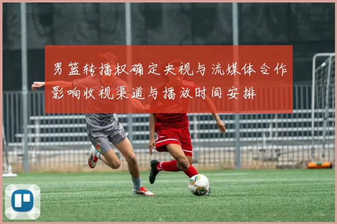 男篮转播权确定央视与流媒体合作影响收视渠道与播放时间安排