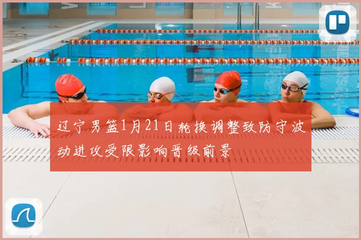 辽宁男篮1月21日轮换调整致防守波动进攻受限影响晋级前景