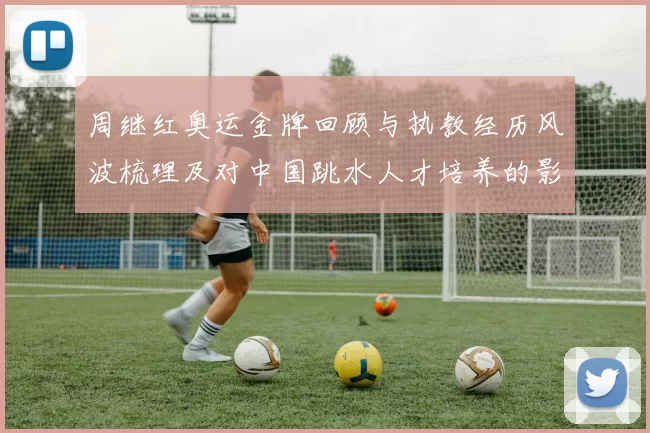 周继红奥运金牌回顾与执教经历风波梳理及对中国跳水人才培养的影响