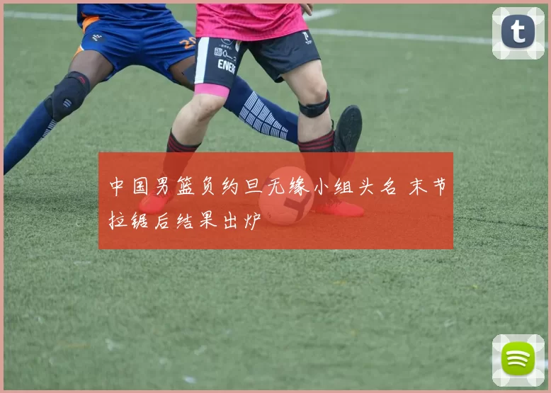 中国男篮负约旦无缘小组头名 末节拉锯后结果出炉