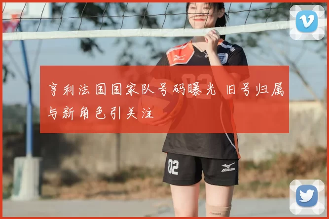 亨利法国国家队号码曝光 旧号归属与新角色引关注