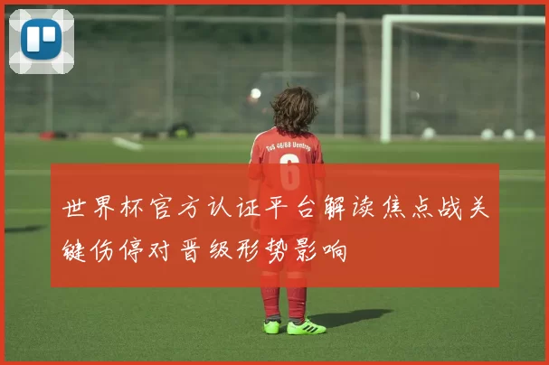 世界杯官方认证平台解读焦点战关键伤停对晋级形势影响