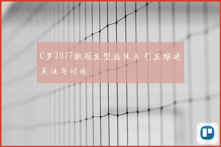 C罗2017欧冠发型成焦点 引发球迷关注与讨论