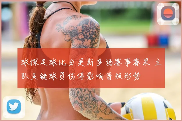 球探足球比分更新多场赛事赛果 主队关键球员伤停影响晋级形势