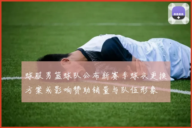 球服男篮球队公布新赛季球衣更换方案或影响赞助销量与队伍形象