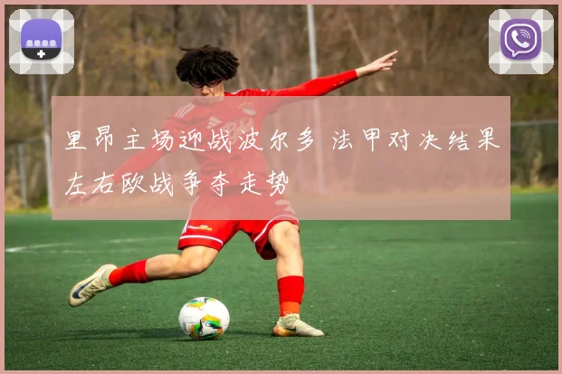 里昂主场迎战波尔多 法甲对决结果左右欧战争夺走势