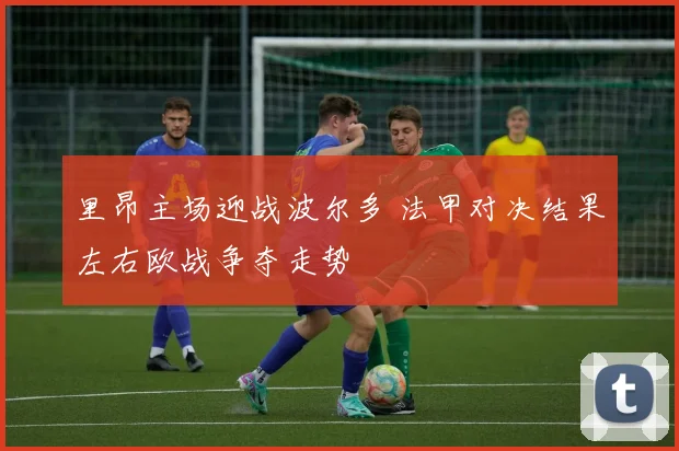 里昂主场迎战波尔多 法甲对决结果左右欧战争夺走势