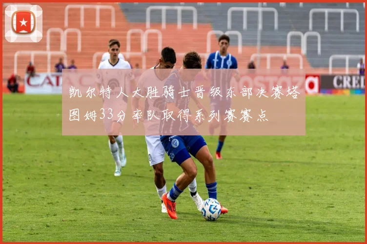 凯尔特人大胜骑士晋级东部决赛塔图姆33分率队取得系列赛赛点